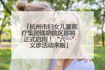 杭州市妇女儿童医疗集团钱塘院区即将正式启用！“六一”义诊活动来啦