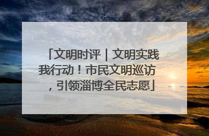 文明时评｜文明实践我行动！市民文明巡访，引领淄博全民志愿