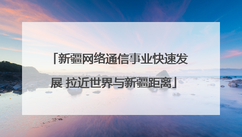 新疆网络通信事业快速发展 拉近世界与新疆距离