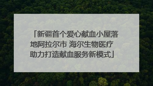 新疆首个爱心献血小屋落地阿拉尔市 海尔生物医疗助力打造献血服务新模式