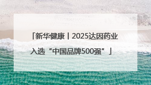 新华健康丨2025达因药业入选“中国品牌500强”