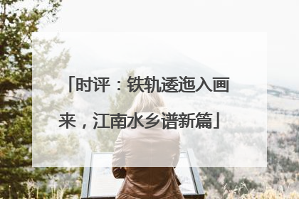 时评：铁轨逶迤入画来，江南水乡谱新篇