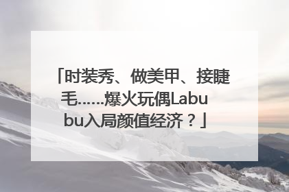 时装秀、做美甲、接睫毛……爆火玩偶Labubu入局颜值经济？