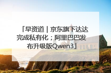 早资道｜京东旗下达达完成私有化；阿里巴巴发布升级版Qwen3