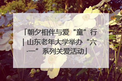 朝夕相伴与爱“童”行｜山东老年大学举办“六·一”系列关爱活动
