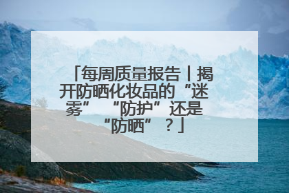 每周质量报告丨揭开防晒化妆品的“迷雾” “防护”还是“防晒”？