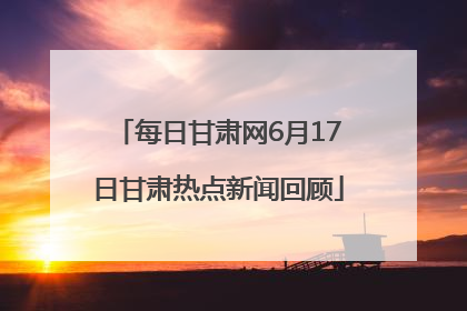 每日甘肃网6月17日甘肃热点新闻回顾