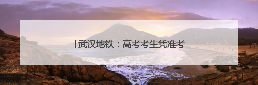 武汉地铁：高考考生凭准考证可快速安检、免费乘坐