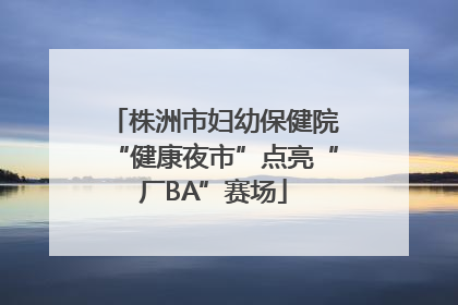 株洲市妇幼保健院“健康夜市”点亮“厂BA”赛场