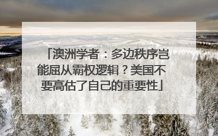 澳洲学者：多边秩序岂能屈从霸权逻辑？美国不要高估了自己的重要性