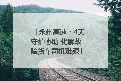 永州高速：4天守护协助 化解故障货车司机难题