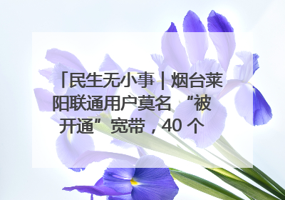 民生无小事｜烟台莱阳联通用户莫名 “被开通”宽带，40 个月扣费无人知