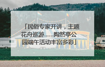 民俗专家开讲，主题花舟巡游……陶然亭公园端午活动丰富多彩