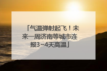 气温弹射起飞！未来一周济南等城市连报3~4天高温