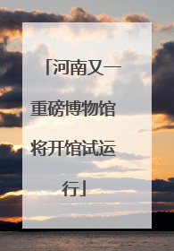 河南又一重磅博物馆将开馆试运行
