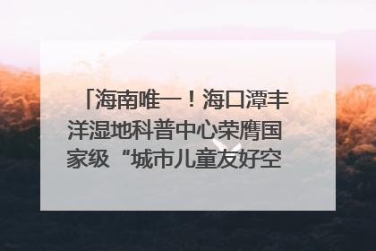 海南唯一！海口潭丰洋湿地科普中心荣膺国家级“城市儿童友好空间建设园区”称号