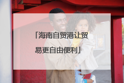 海南自贸港让贸易更自由便利