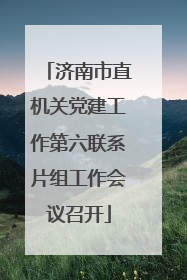 济南市直机关党建工作第六联系片组工作会议召开