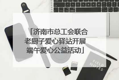 济南市总工会联合老厨子爱心驿站开展端午爱心公益活动