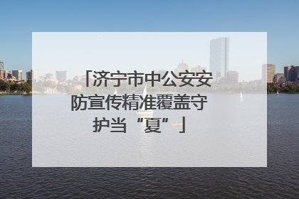 济宁市中公安安防宣传精准覆盖守护当“夏”