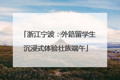 浙江宁波：外籍留学生沉浸式体验壮族端午