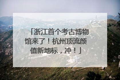 浙江首个考古博物馆来了！杭州顶流颜值新地标，冲！