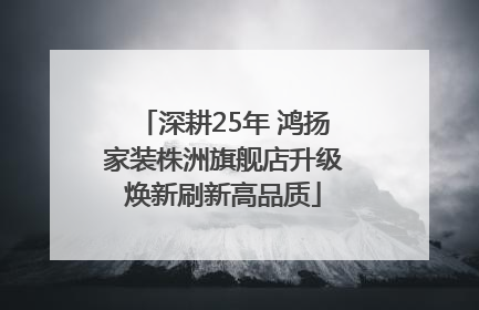 深耕25年 鸿扬家装株洲旗舰店升级焕新刷新高品质