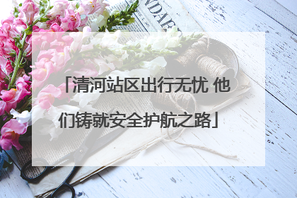 清河站区出行无忧 他们铸就安全护航之路