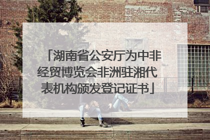 湖南省公安厅为中非经贸博览会非洲驻湘代表机构颁发登记证书