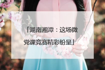 湖南湘潭：这场微党课竞赛精彩纷呈