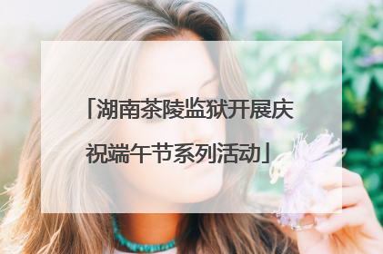 湖南茶陵监狱开展庆祝端午节系列活动