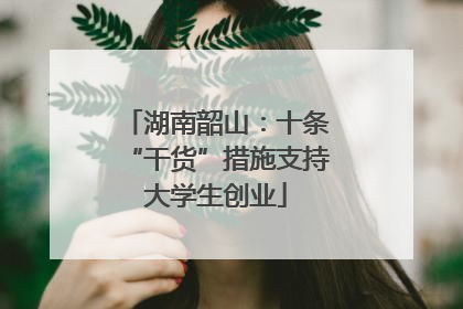 湖南韶山：十条“干货”措施支持大学生创业
