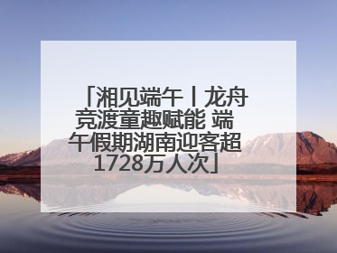 湘见端午丨龙舟竞渡童趣赋能 端午假期湖南迎客超1728万人次