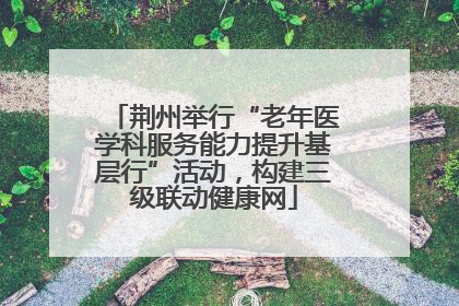荆州举行“老年医学科服务能力提升基层行”活动，构建三级联动健康网