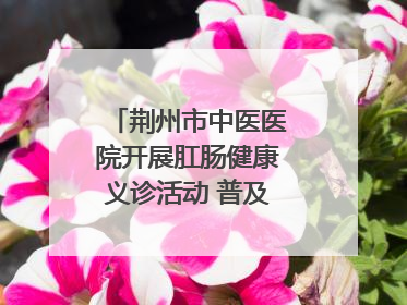 荆州市中医医院开展肛肠健康义诊活动 普及“三早”理念 传递健康生活