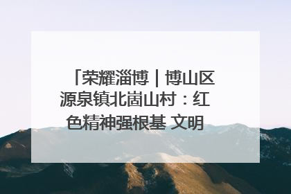 荣耀淄博｜博山区源泉镇北崮山村：红色精神强根基 文明新风润山乡