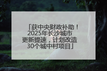 获中央财政补助！2025年长沙城市更新提速，计划改造30个城中村项目