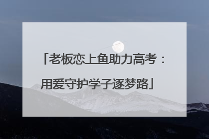 老板恋上鱼助力高考：用爱守护学子逐梦路