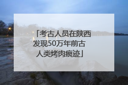考古人员在陕西发现50万年前古人类烤肉痕迹