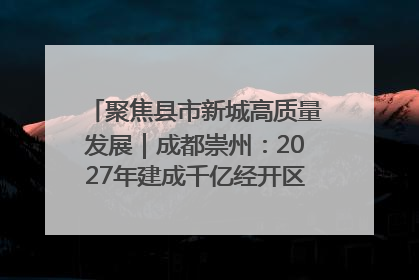 聚焦县市新城高质量发展｜成都崇州：2027年建成千亿经开区、2029年GDP突破750亿元