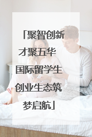 聚智创新才聚五华 国际留学生创业生态筑梦启航