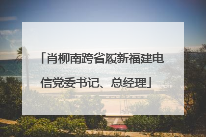肖柳南跨省履新福建电信党委书记、总经理