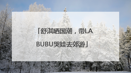 舒淇晒国潮，带LABUBU哭娃去郊游