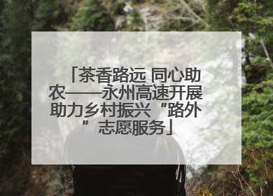 茶香路远 同心助农——永州高速开展助力乡村振兴“路外”志愿服务