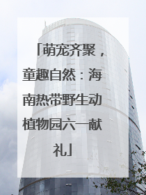 萌宠齐聚，童趣自然：海南热带野生动植物园六一献礼