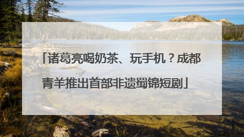 诸葛亮喝奶茶、玩手机？成都青羊推出首部非遗蜀锦短剧