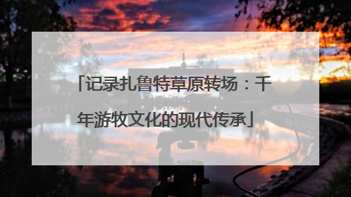 记录扎鲁特草原转场：千年游牧文化的现代传承