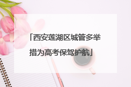 西安莲湖区城管多举措为高考保驾护航
