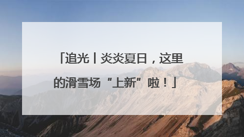 追光丨炎炎夏日，这里的滑雪场“上新”啦！