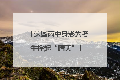 这些雨中身影为考生撑起“晴天”